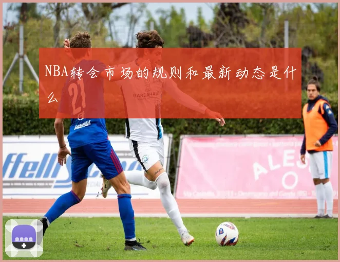 NBA转会市场的规则和最新动态是什么