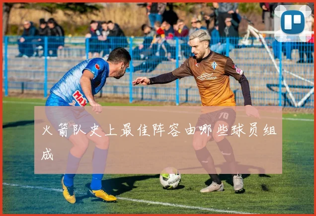 火箭队史上最佳阵容由哪些球员组成