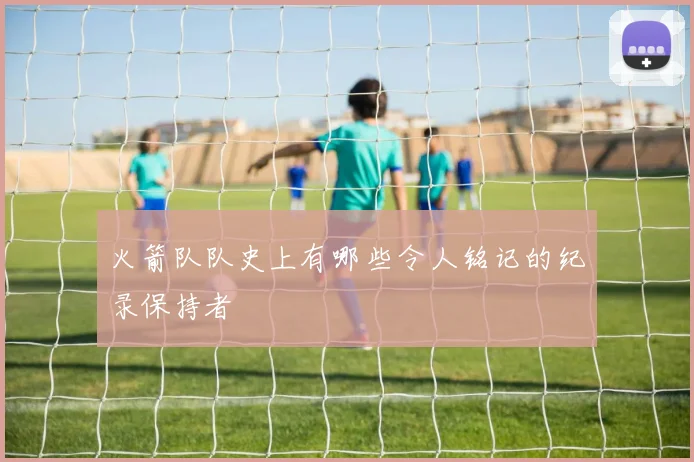 火箭队队史上有哪些令人铭记的纪录保持者